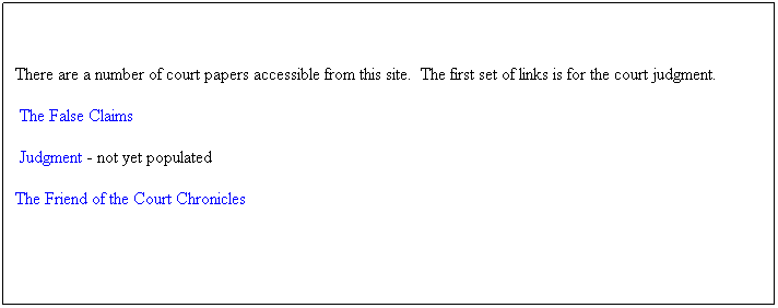 Text Box: There are a number of court papers accessible from this site.  The first set of links is for the court judgment.
 The False Claims 
 Judgment - not yet populated
The Friend of the Court Chronicles
 
