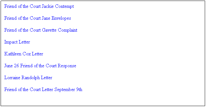 Text Box: Friend of the Court Jackie Contempt
Friend of the Court Jane Envelopes
Friend of the Court Gavette Complaint
Impact Letter
Kathleen Cox Letter
June 26 Friend of the Court Response
Lorraine Randolph Letter
Friend of the Court Letter September 9th
 
